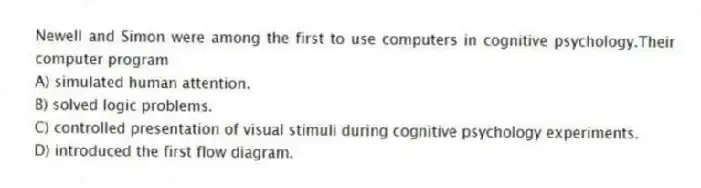 Newell and Simon were among the first to use computers in cognitive psychology.Their computer program
A) simulated human attention.
B) solved logic problems.
C) controlled presentation of visual stimuli during cognitive psychology experiments.
D) introduced the first flow diagram.