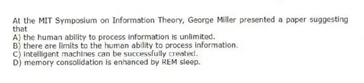 At the MIT Symposium on Information Theory, George Miller presented a paper suggesting that
A) the human ability to process information is unlimited.
B) there are limits to the human ability to process information.
C) intelligent machines can be successfully created.
D) memory consolidation is enhanced by REM sleep.