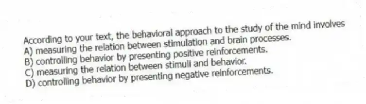 According to your text, the behavioral approach to the study of the mind involves
A) measuring the relation between stimulation and brain processes.
B) controlling behavior by presenting positive reinforcements.
C) measuring the relation between stimuli and behavior.
D) controlling behavior by presenting negative reinforcements.