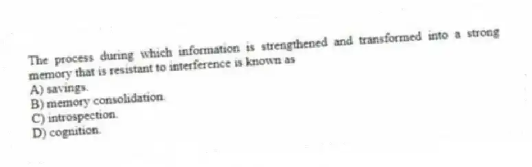 The process during which information is strengthened and transformed into a strong memory that is resistant to interference is known as
A) savings.
B) memory consolidation.
C) introspection.
D) cognition.