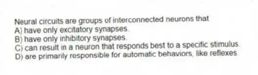 Neural circuits are groups of interconnected neurons that
A) have only excitatory synapses.
B) have only inhibitory synapses.
C) can result in a neuron that responds best to a specific stimulus.
D) are primarily responsible for automatic behaviors, like reflexes.