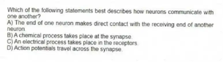 Which of the following statements best describes how neurons communicate with one another?
A) The end of one neuron makes direct contact with the receiving end of another neuron.
B) A chemical process takes place at the synapse.
C) An electrical process takes place in the receptors.
D) Action potentials travel across the synapse.