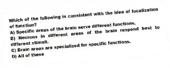 Which of the following is consistent with the idea of localization of function?
A) Specific areas of the brain serve different functions.
B) Neurons in different areas of the brain respond best to different stimuli.
C) Brain areas are specialized for specific functions.
D) All of these