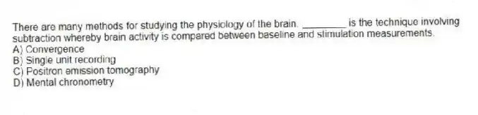 There are many methods for studying the physiology of the brain. ________ is the technique involving subtraction whereby brain activity is compared between baseline and stimulation measurements.
A) Convergence
B) Single unit recording
C) Positron emission tomography
D) Mental chronometry