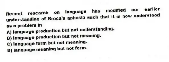 Recent research on language has modified our earlier understanding of Broca's aphasia such that it is now understood as a problem in
A) language production but not understanding.
B) language production but not meaning.
C) language form but not meaning.
D) language meaning but not form.