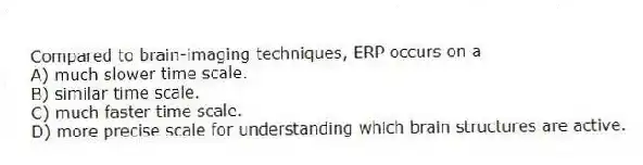 Compared to brain-imaging techniques, ERP occurs on a
A) much slower time scale.
B) similar time scale.
C) much faster time scale.
D) more precise scale for understanding which brain structures are active.