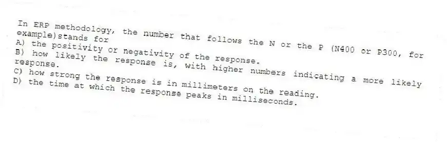 In ERP methodology, the number that follows the N or the P (N400 or P300, for example)stands for
A) the positivity or negativity of the response.
B) how likely the response is, with higher numbers indicating a more likely response.
C) how strong the response is in millimeters on the reading.
D) the time at which the response peaks in milliseconds.