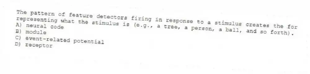 The pattern of feature detectors firing in response to a stimulus creates the for representing what the stimulus is (e.g., a tree, a person, a ball, and so forth).
A) neural code
B) module
C) event-related potential
D) receptor