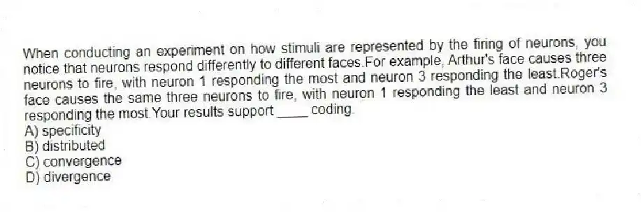 When conducting an experiment on how stimuli are represented by the firing of neurons, you notice that neurons respond differently to different faces.For example, Arthur's face causes three neurons to fire, with neuron 1 responding the most and neuron 3 responding the least.Roger's face causes the same three neurons to fire, with neuron 1 responding the least and neuron 3 responding the most.Your results support ____ coding.
A) specificity
B) distributed
C) convergence
D) divergence