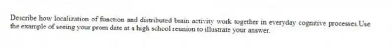 Describe how localization of function and distributed brain activity work together in everyday cognitive processes.Use the example of seeing your prom date at a high school reunion to illustrate your answer.