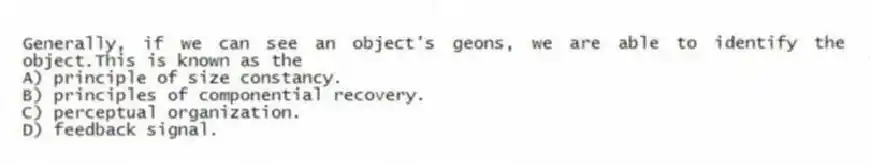 Generally, if we can see an object's geons, we are able to identify the object.This is known as the
A) principle of size constancy.
B) principles of componential recovery.
C) perceptual organization.
D) feedback signal.