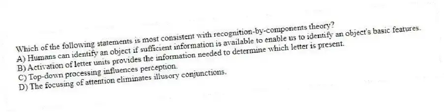 Which of the following statements is most consistent with recognition-by-components theory?
A) Humans can identify an object if sufficient information is available to enable us to identify an object's basic features.
B) Activation of letter units provides the information needed to determine which letter is present.
C) Top-down processing influences perception.
D) The focusing of attention eliminates illusory conjunctions.