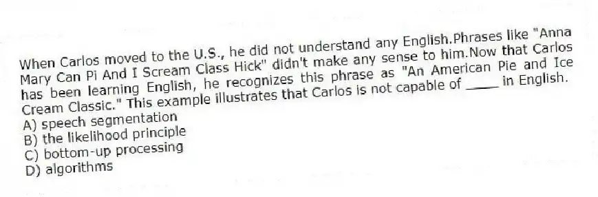 When Carlos moved to the U.S., he did not understand any English.Phrases like "Anna Mary Can Pi And I Scream Class Hick" didn't make any sense to him.Now that Carlos has been learning English, he recognizes this phrase as "An American Pie and Ice Cream Classic." This example illustrates that Carlos is not capable of ____ in English.
A) speech segmentation
B) the likelihood principle
C) bottom-up processing
D) algorithms