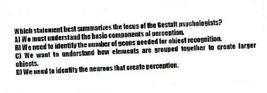 Which statement best summarizes the focus of the Gestalt psychologists?
A) We must understand the basic components of perception.
B) We need to identify the number of geons needed for object recognition.
C) We want to understand how elements are grouped together to create larger objects.
D) We need to identify the neurons that create perception.