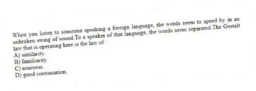 When you listen to someone speaking a foreign language, the words seem to speed by in an unbroken string of sound.To a speaker of that language, the words seem separated.The Gestalt law that is operating here is the law of
A) similarity.
B) familiarity.
C) nearness.
D) good continuation.