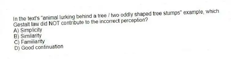 In the text's "animal lurking behind a tree / two oddly shaped tree stumps" example, which Gestalt law did NOT contribute to the incorrect perception?
A) Simplicity
B) Similarity
C) Familiarity
D) Good continuation
