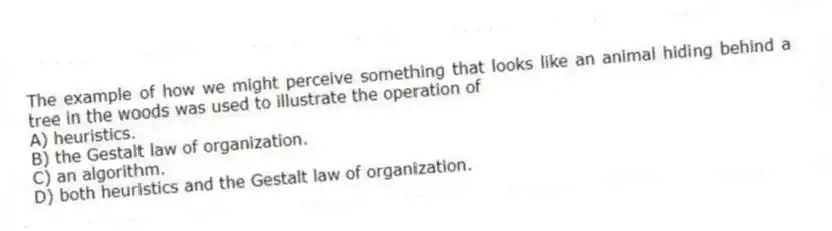 The example of how we might perceive something that looks like an animal hiding behind a tree in the woods was used to illustrate the operation of
A) heuristics.
B) the Gestalt law of organization.
C) an algorithm.
D) both heuristics and the Gestalt law of organization.