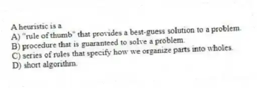 A heuristic is a
A) "rule of thumb" that provides a best-guess solution to a problem.
B) procedure that is guaranteed to solve a problem.
C) series of rules that specify how we organize parts into wholes.
D) short algorithm.
