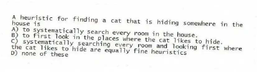 A heuristic for finding a cat that is hiding somewhere in the house is
A) to systematically search every room in the house.
B) to first look in the places where the cat likes to hide.
C) systematically searching every room and looking first where the cat likes to hide are equally fine heuristics
D) none of these