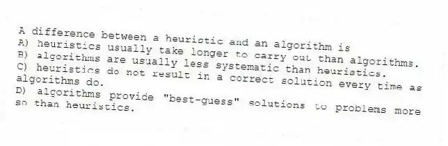 A difference between a heuristic and an algorithm is
A) heuristics usually take longer to carry out than algorithms.
B) algorithms are usually less systematic than heuristics.
C) heuristics do not result in a correct solution every time as algorithms do.
D) algorithms provide "best-guess" solutions to problems more so than heuristics.