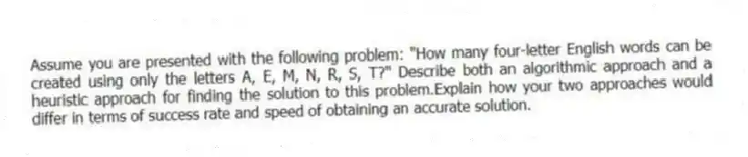 Assume you are presented with the following problem: "How many four-letter English words can be created using only the letters A, E, M, N, R, S, T?" Describe both an algorithmic approach and a heuristic approach for finding the solution to this problem.Explain how your two approaches would differ in terms of success rate and speed of obtaining an accurate solution.