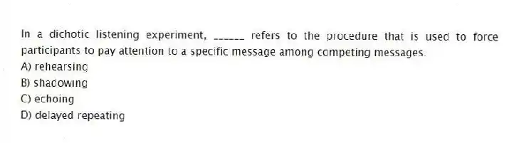 In a dichotic listening experiment, ______ refers to the procedure that is used to force participants to pay attention to a specific message among competing messages.
A) rehearsing
B) shadowing
C) echoing
D) delayed repeating