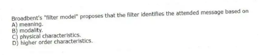 Broadbent's "filter model" proposes that the filter identifies the attended message based on
A) meaning.
B) modality.
C) physical characteristics.
D) higher order characteristics.