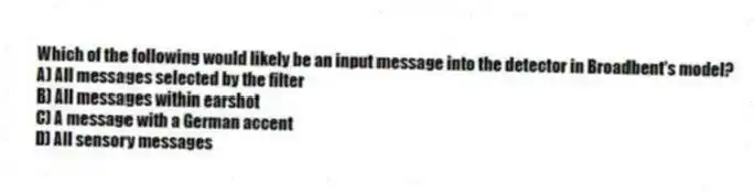 Which of the following would likely be an input message into the detector in Broadbent's model?
A) All messages selected by the filter
B) All messages within earshot
C) A message with a German accent
D) All sensory messages