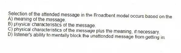 Selection of the attended message in the Broadbent model occurs based on the
A) meaning of the message.
B) physical characteristics of the message.
C) physical characteristics of the message plus the meaning, if necessary.
D) listener's ability to mentally block the unattended message from getting in.