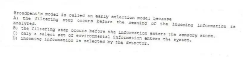 Broadbent's model is called an early selection model because
A) the filtering step occurs before the meaning of the incoming information is analyzed.
B) the filtering step occurs before the information enters the sensory store.
C) only a select set of environmental information enters the system.
D) incoming information is selected by the detector.