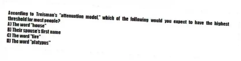 According to Treisman's "attenuation model," which of the following would you expect to have the highest threshold for most people?
A) The word "house"
B) Their spouse's first name
C) The word "fire"
D) The word "platypus"