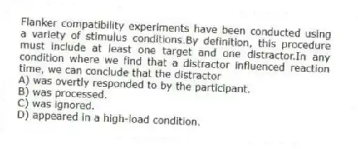 Flanker compatibility experiments have been conducted using a variety of stimulus conditions.By definition, this procedure must include at least one target and one distractor.In any condition where we find that a distractor influenced reaction time, we can conclude that the distractor
A) was overtly responded to by the participant.
B) was processed.
C) was ignored.
D) appeared in a high-load condition.