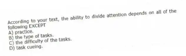 According to your text, the ability to divide attention depends on all of the following EXCEPT
A) practice.
B) the type of tasks.
C) the difficulty of the tasks.
D) task cueing.