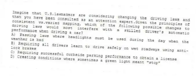 Imagine that U.S.lawmakers are considering changing the driving laws and that you have been consulted as an attention expert.Given the principles of consistent vs.varied mapping, which of the following possible changes to driving laws would most interfere with a skilled driver's automatic performance when driving a car?
A) Passing laws where headlights must be used during the day when the weather is bad
B) Requiring all drivers learn to drive safely on wet roadways using anti-lock brakes
C) Requiring successful curbside parking performance to obtain a license
D) Creating conditions where sometimes a green light meant "stop"