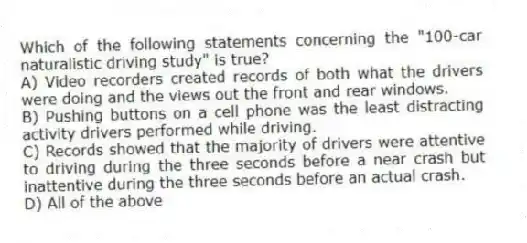 Which of the following statements concerning the "100-car naturalistic driving study" is true?
A) Video recorders created records of both what the drivers were doing and the views out the front and rear windows.
B) Pushing buttons on a cell phone was the least distracting activity drivers performed while driving.
C) Records showed that the majority of drivers were attentive to driving during the three seconds before a near crash but inattentive during the three seconds before an actual crash.
D) All of the above