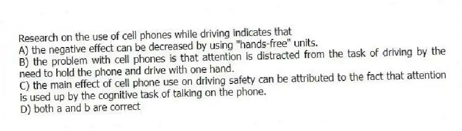 Research on the use of cell phones while driving indicates that
A) the negative effect can be decreased by using "hands-free" units.
B) the problem with cell phones is that attention is distracted from the task of driving by the need to hold the phone and drive with one hand.
C) the main effect of cell phone use on driving safety can be attributed to the fact that attention is used up by the cognitive task of talking on the phone.
D) both a and b are correct