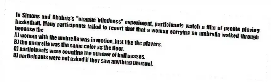 In Simons and Chabris's "change blindness" experiment, participants watch a film of people playing basketball. Many participants failed to report that that a woman carrying an umbrella walked through because the
A) woman with the umbrella was in motion, just like the players.
B) the umbrella was the same color as the floor.
C) participants were counting the number of ball passes.
D) participants were not asked if they saw anything unusual.