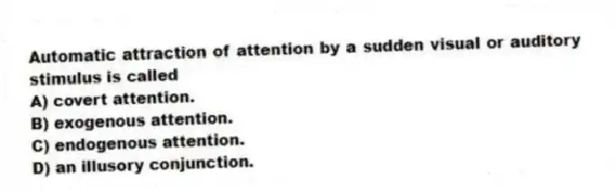 Automatic attraction of attention by a sudden visual or auditory stimulus is called
A) covert attention.
B) exogenous attention.
C) endogenous attention.
D) an illusory conjunction.
