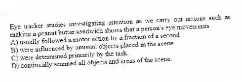 Eye tracker studies investigating attention as we carry out actions such as making a peanut butter sandwich shows that a person's eye movements
A) usually followed a motor action by a fraction of a second.
B) were influenced by unusual objects placed in the scene.
C) were determined primarily by the task.
D) continually scanned all objects and areas of the scene.