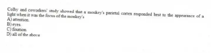 Colby and coworkers' study showed that a monkey's parietal cortex responded best to the appearance of a light when it was the focus of the monkey's
A) attention.
B) eyes.
C) fixation.
D) all of the above
