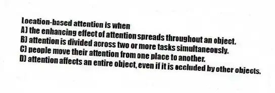Location-based attention is when
A) the enhancing effect of attention spreads throughout an object.
B) attention is divided across two or more tasks simultaneously.
C) people move their attention from one place to another.
D) attention affects an entire object, even if it is occluded by other objects.