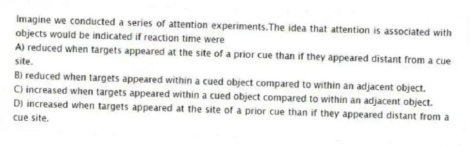 Imagine we conducted a series of attention experiments.The idea that attention is associated with objects would be indicated if reaction time were
A) reduced when targets appeared at the site of a prior cue than if they appeared distant from a cue site.
B) reduced when targets appeared within a cued object compared to within an adjacent object.
C) increased when targets appeared within a cued object compared to within an adjacent object.
D) increased when targets appeared at the site of a prior cue than if they appeared distant from a cue site.