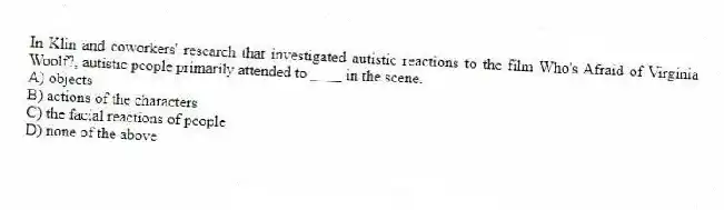 In Klin and coworkers' research that investigated autistic reactions to the film Who's Afraid of Virginia Woolf?, autistic people primarily attended to ____ in the scene.
A) objects
B) actions of the characters
C) the facial reactions of people
D) none of the above