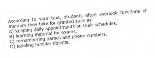 According to your text, students often overlook functions of memory they take for granted such as
A) keeping daily appointments on their schedules.
B) learning material for exams.
C) remembering names and phone numbers.
D) labeling familiar objects.