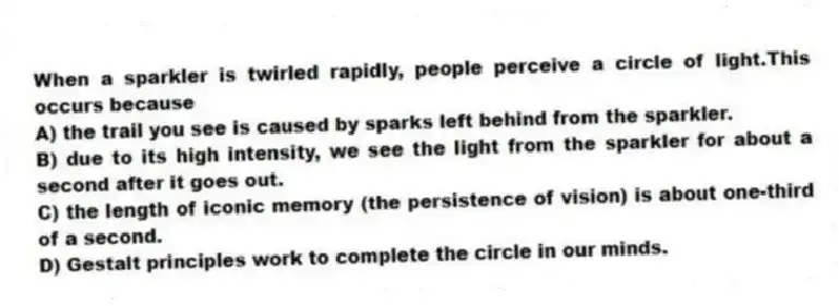 When a sparkler is twirled rapidly, people perceive a circle of light.This occurs because
A) the trail you see is caused by sparks left behind from the sparkler.
B) due to its high intensity, we see the light from the sparkler for about a second after it goes out.
C) the length of iconic memory (the persistence of vision) is about one-third of a second.
D) Gestalt principles work to complete the circle in our minds.