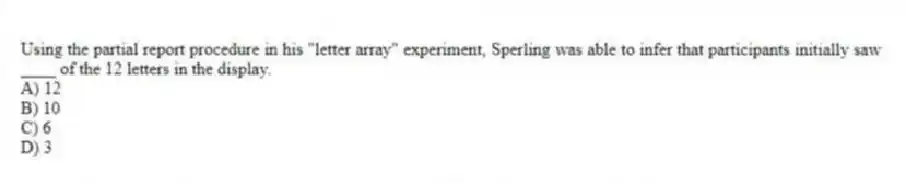 Using the partial report procedure in his "letter array" experiment, Sperling was able to infer that participants initially saw ____ of the 12 letters in the display.
A) 12
B) 10
C) 6
D) 3