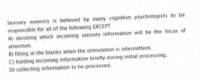 Sensory memory is believed by many cognitive psychologists to be responsible for all of the following EXCEPT
A) deciding which incoming sensory information will be the focus of attention.
B) filling in the blanks when the stimulation is intermittent.
C) holding incoming information briefly during initial processing.
D) collecting information to be processed.