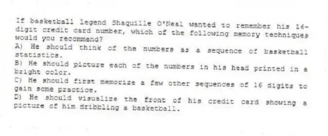 If basketball legend Shaquille O'Neal wanted to remember his 16-digit credit card number, which of the following memory techniques would you recommend?
A) He should think of the numbers as a sequence of basketball statistics.
B) He should picture each of the numbers in his head printed in a bright color.
C) He should first memorize a few other sequences of 16 digits to gain some practice.
D) He should visualize the front of his credit card showing a picture of him dribbling a basketball.