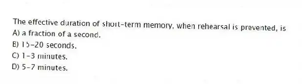 The effective duration of short-term memory, when rehearsal is prevented, is
A) a fraction of a second.
B) 15-20 seconds.
C) 1-3 minutes.
D) 5-7 minutes.
