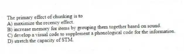 The primary effect of chunking is to
A) maximize the recency effect.
B) increase memory for items by grouping them together based on sound.
C) develop a visual code to supplement a phonological code for the information.
D) stretch the capacity of STM.